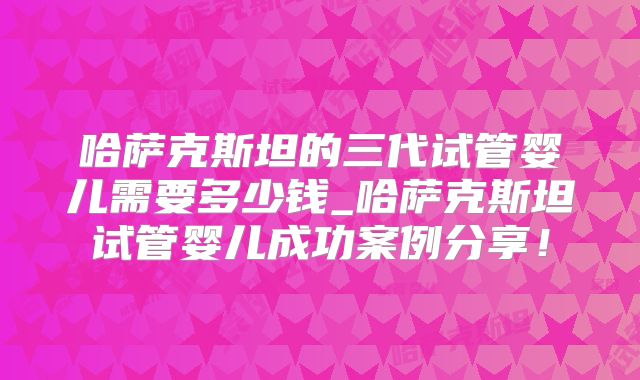 哈萨克斯坦的三代试管婴儿需要多少钱_哈萨克斯坦试管婴儿成功案例分享！