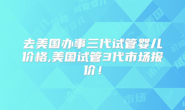 去美国办事三代试管婴儿价格,美国试管3代市场报价！