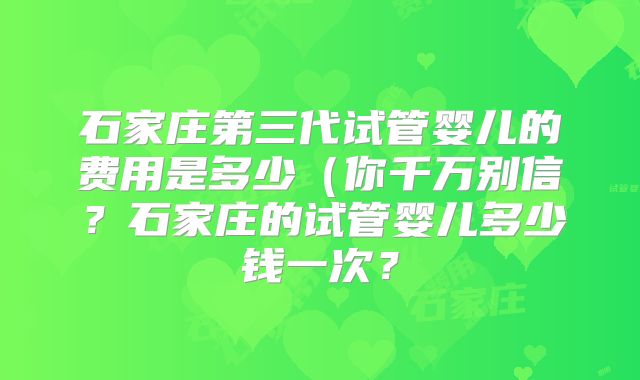 石家庄第三代试管婴儿的费用是多少(你千万别信?石家庄的试管婴儿多少钱一次?