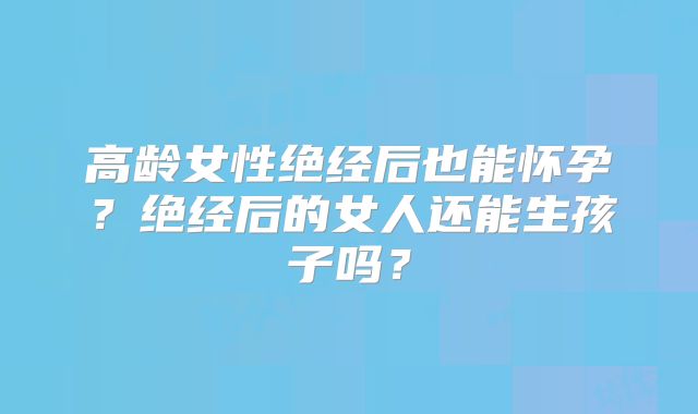 高龄女性绝经后也能怀孕?绝经后的女人还能生孩子吗?