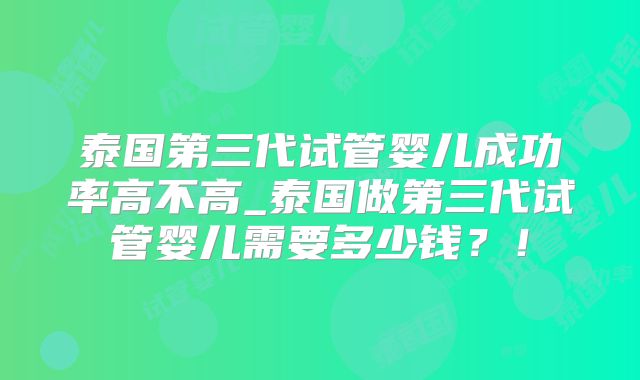 泰国第三代试管婴儿成功率高不高_泰国做第三代试管婴儿需要多少钱?!