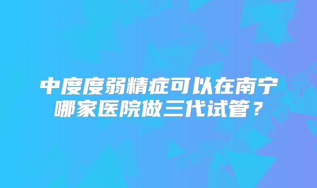 中度度弱精症可以在南宁哪家医院做三代试管?