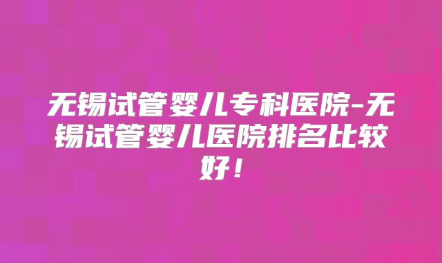 无锡试管婴儿专科医院-无锡试管婴儿医院排名比较好！