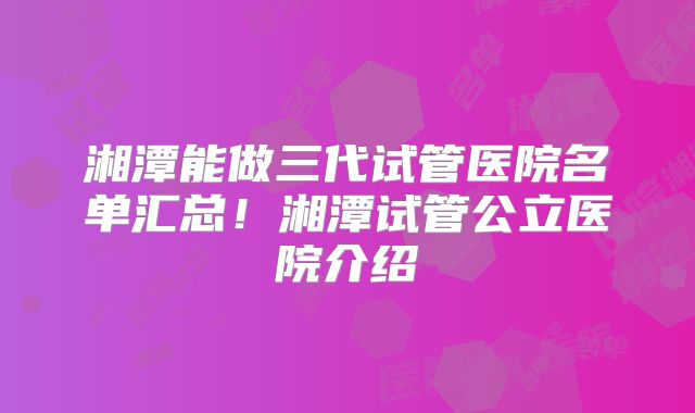 湘潭能做三代试管医院名单汇总！湘潭试管公立医院介绍