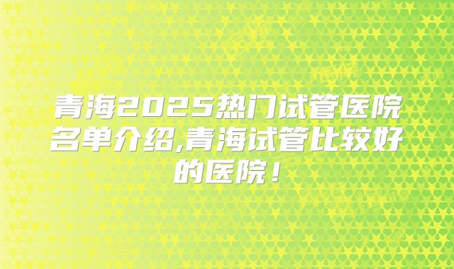 青海2025热门试管医院名单介绍,青海试管比较好的医院！
