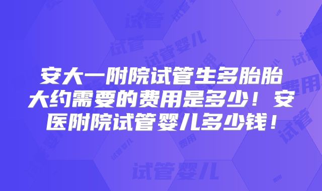 安大一附院试管生多胎胎大约需要的费用是多少!安医附院试管婴儿多少钱!