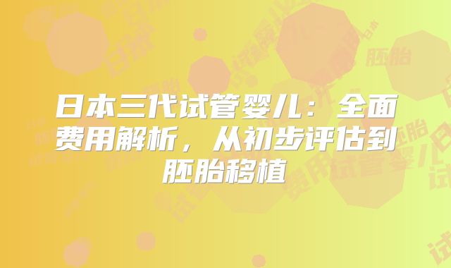 日本三代试管婴儿：全面费用解析，从初步评估到胚胎移植