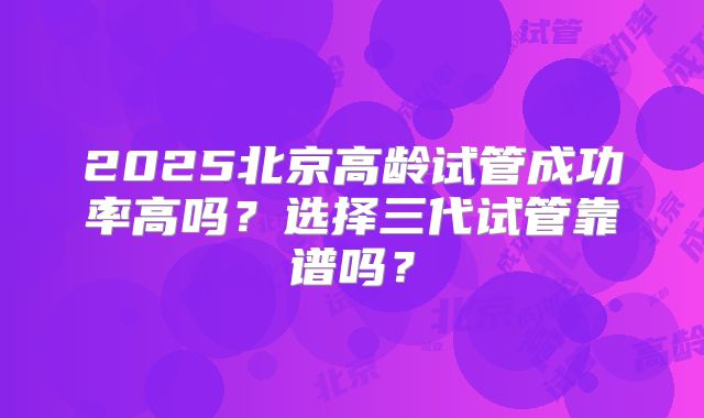 2025北京高龄试管成功率高吗？选择三代试管靠谱吗？