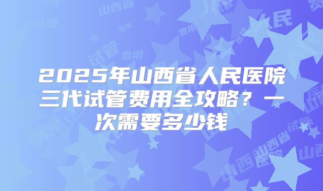 2025年山西省人民医院三代试管费用全攻略？一次需要多少钱