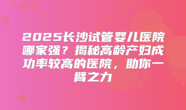 2025长沙试管婴儿医院哪家强?揭秘高龄产妇成功率较高的医院,助你一臂之力