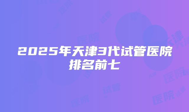 2025年天津3代试管医院排名前七