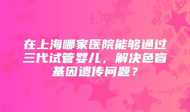 在上海哪家医院能够通过三代试管婴儿，解决色盲基因遗传问题？
