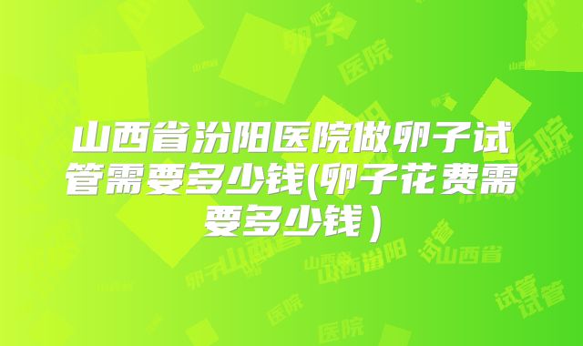 山西省汾阳医院做卵子试管需要多少钱(卵子花费需要多少钱）