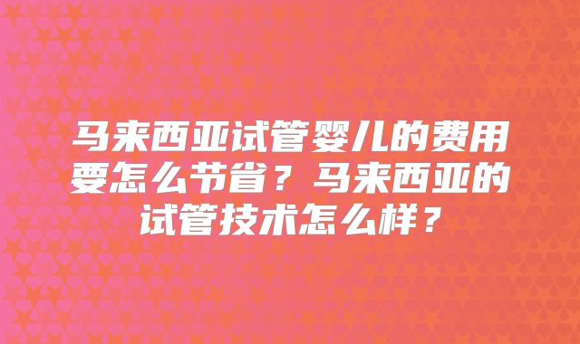 马来西亚试管婴儿的费用要怎么节省?马来西亚的试管技术怎么样?
