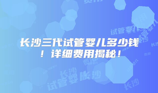 长沙三代试管婴儿多少钱!详细费用揭秘!