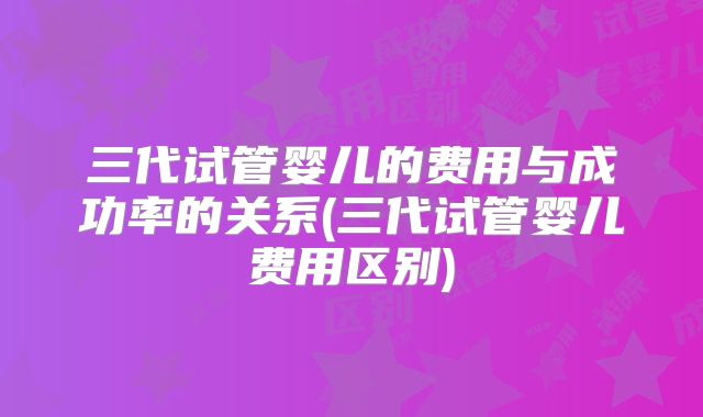 三代试管婴儿的费用与成功率的关系(三代试管婴儿费用区别)