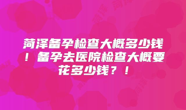 菏泽备孕检查大概多少钱!备孕去医院检查大概要花多少钱?!