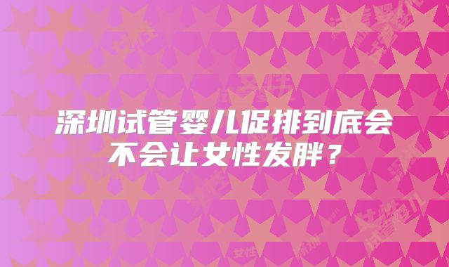 深圳试管婴儿促排到底会不会让女性发胖？
