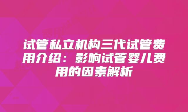试管私立机构三代试管费用介绍:影响试管婴儿费用的因素解析