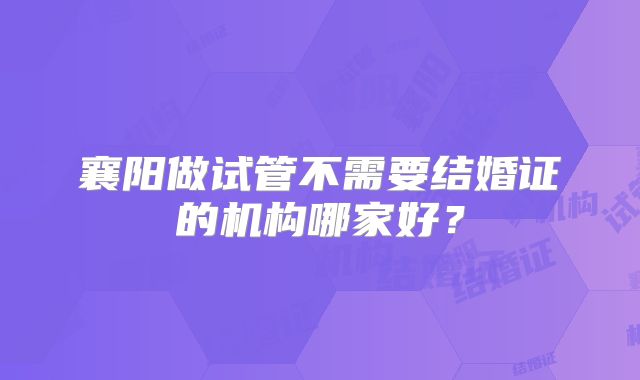 襄阳做试管不需要结婚证的机构哪家好？