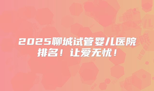 2025聊城试管婴儿医院排名!让爱无忧!