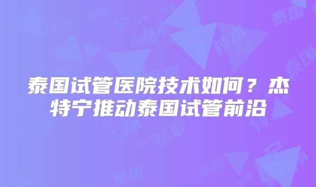 泰国试管医院技术如何？杰特宁推动泰国试管前沿