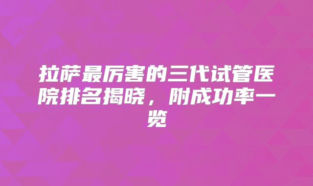 拉萨最厉害的三代试管医院排名揭晓,附成功率一览