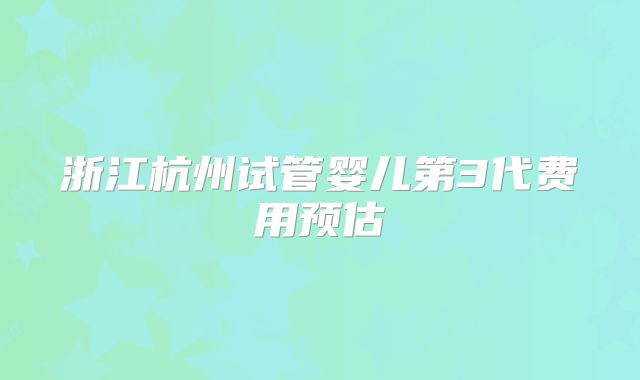 浙江杭州试管婴儿第3代费用预估