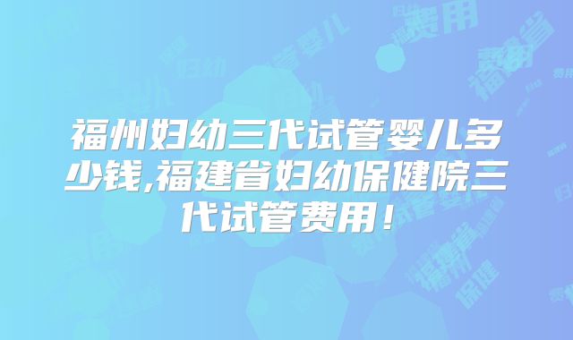 福州妇幼三代试管婴儿多少钱,福建省妇幼保健院三代试管费用！