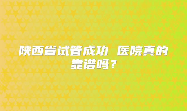 陕西省试管成功 医院真的靠谱吗？