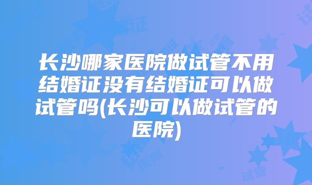 长沙哪家医院做试管不用结婚证没有结婚证可以做试管吗(长沙可以做试管的医院)