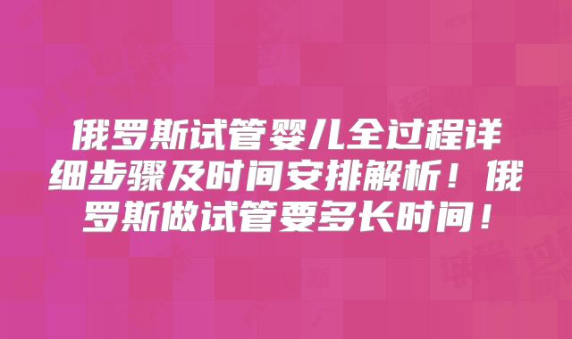 俄罗斯试管婴儿全过程详细步骤及时间安排解析！俄罗斯做试管要多长时间！