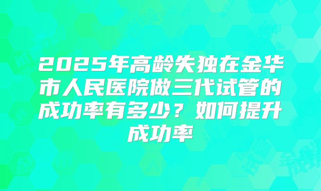 2025年高龄失独在金华市人民医院做三代试管的成功率有多少?如何提升成功率