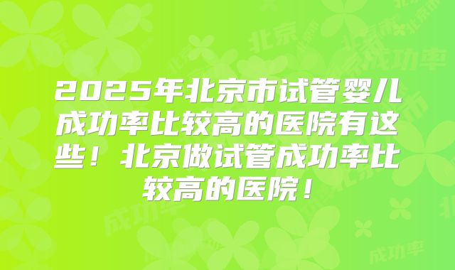 2025年北京市试管婴儿成功率比较高的医院有这些！北京做试管成功率比较高的医院！
