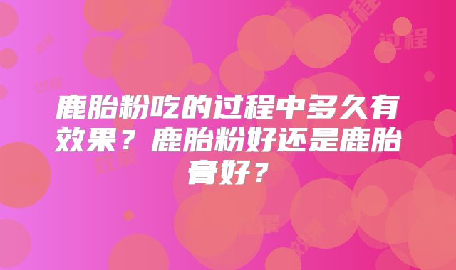 鹿胎粉吃的过程中多久有效果？鹿胎粉好还是鹿胎膏好？