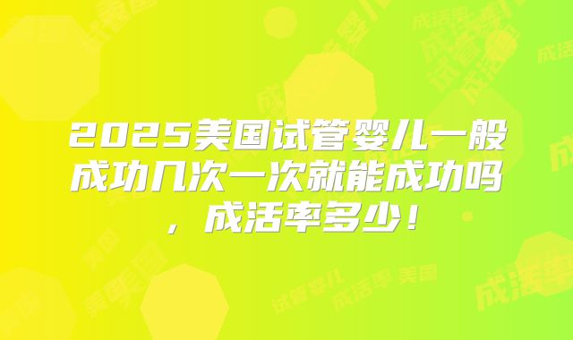 2025美国试管婴儿一般成功几次一次就能成功吗,成活率多少!