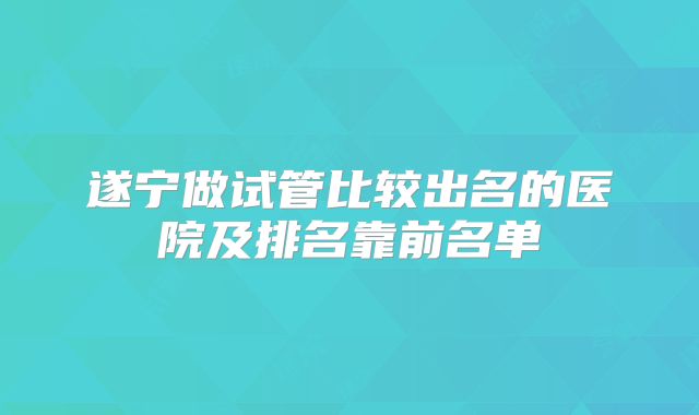遂宁做试管比较出名的医院及排名靠前名单