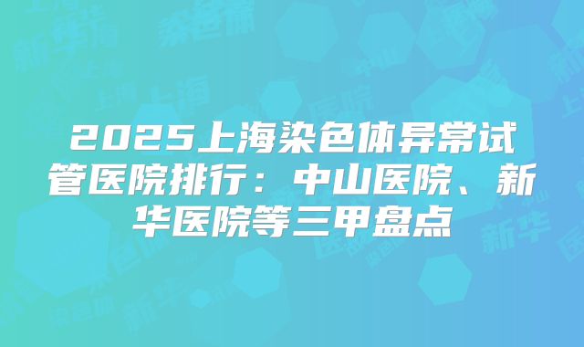 2025上海染色体异常试管医院排行:中山医院、新华医院等三甲盘点