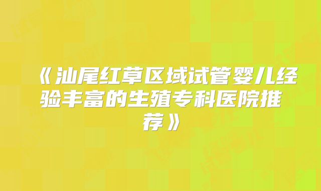 《汕尾红草区域试管婴儿经验丰富的生殖专科医院推荐》