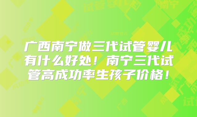 广西南宁做三代试管婴儿有什么好处!南宁三代试管高成功率生孩子价格!