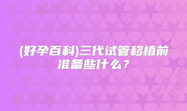 (好孕百科)三代试管移植前准备些什么?