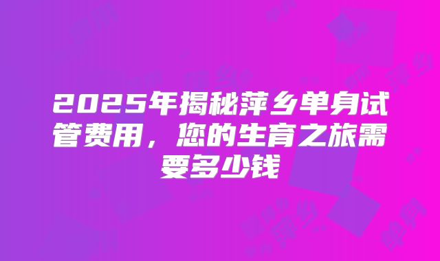 2025年揭秘萍乡单身试管费用，您的生育之旅需要多少钱