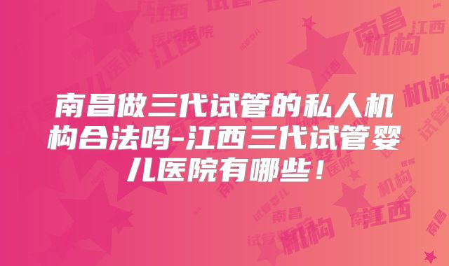南昌做三代试管的私人机构合法吗-江西三代试管婴儿医院有哪些！