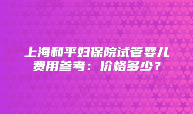 上海和平妇保院试管婴儿费用参考：价格多少？