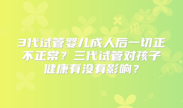 3代试管婴儿成人后一切正不正常？三代试管对孩子健康有没有影响？