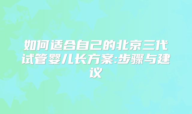 如何适合自己的北京三代试管婴儿长方案:步骤与建议