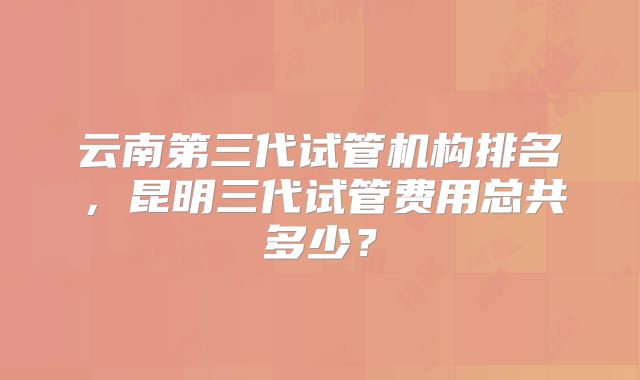 云南第三代试管机构排名,昆明三代试管费用总共多少?