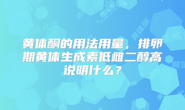 黄体酮的用法用量,排卵期黄体生成素低雌二醇高说明什么?