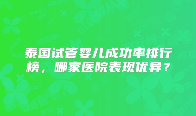 泰国试管婴儿成功率排行榜,哪家医院表现优异?