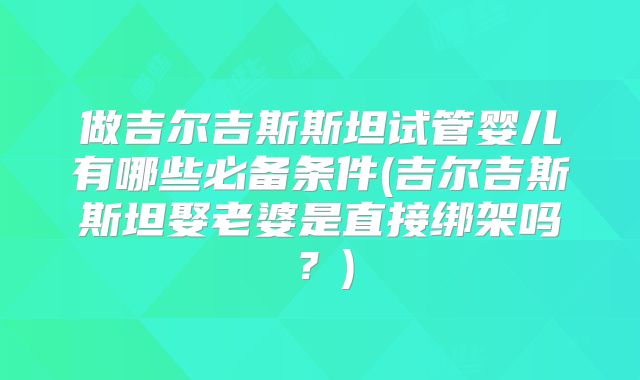 做吉尔吉斯斯坦试管婴儿有哪些必备条件(吉尔吉斯斯坦娶老婆是直接绑架吗？)